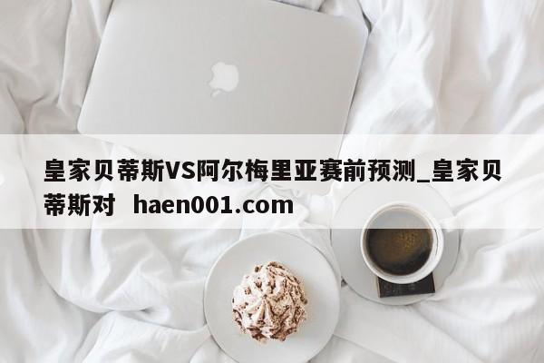 皇家贝蒂斯VS阿尔梅里亚赛前预测_皇家贝蒂斯对 haen001.com