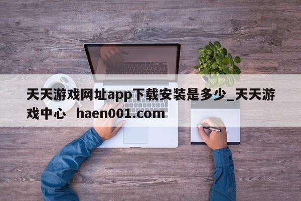 天天游戏网址app下载安装是多少_天天游戏中心 haen001.com