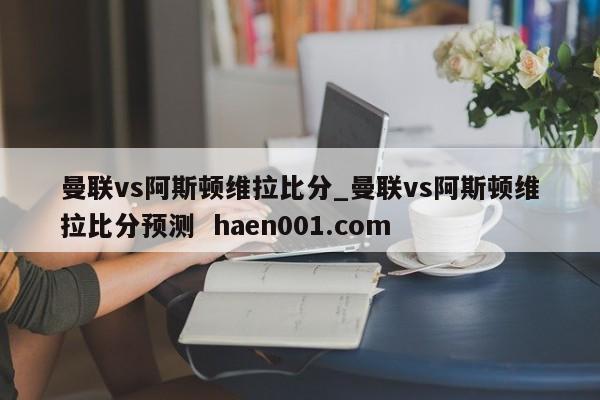 曼联vs阿斯顿维拉比分_曼联vs阿斯顿维拉比分预测 haen001.com