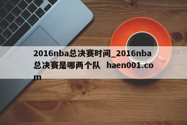 2016nba总决赛时间_2016nba总决赛是哪两个队 haen001.com