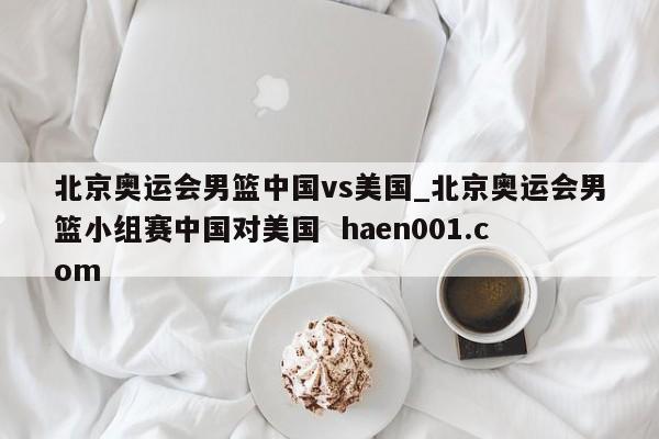 北京奥运会男篮中国vs美国_北京奥运会男篮小组赛中国对美国 haen001.com