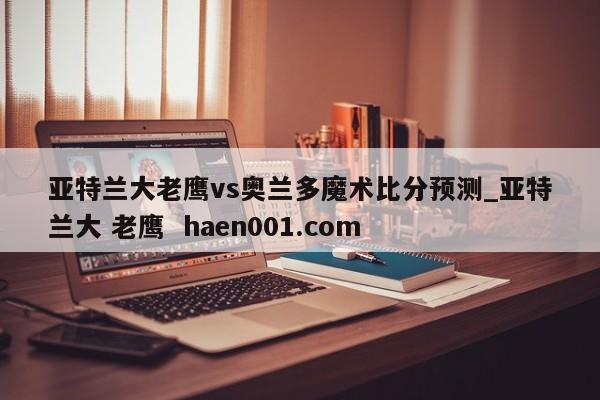 亚特兰大老鹰vs奥兰多魔术比分预测_亚特兰大 老鹰  haen001.com