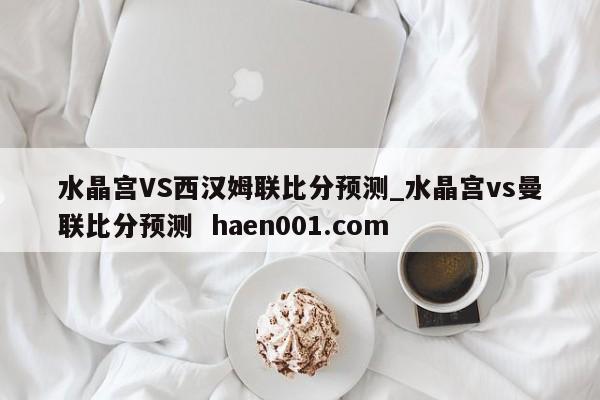 水晶宫VS西汉姆联比分预测_水晶宫vs曼联比分预测 haen001.com