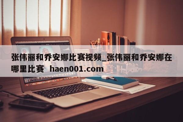 张伟丽和乔安娜比赛视频_张伟丽和乔安娜在哪里比赛 haen001.com