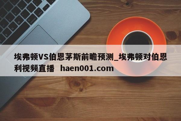 埃弗顿VS伯恩茅斯前瞻预测_埃弗顿对伯恩利视频直播  haen001.com