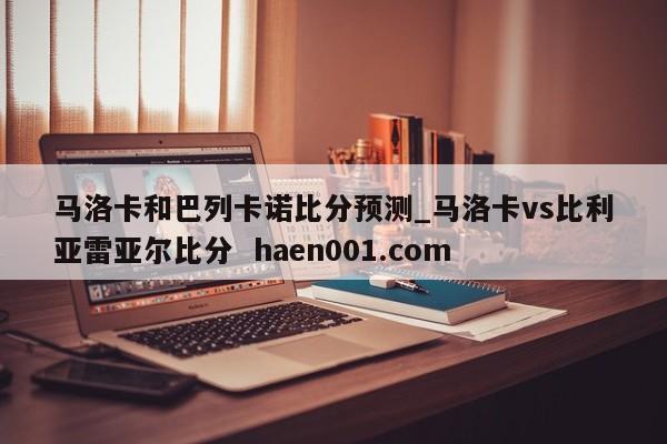 马洛卡和巴列卡诺比分预测_马洛卡vs比利亚雷亚尔比分 haen001.com