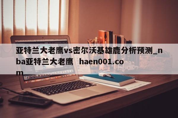亚特兰大老鹰vs密尔沃基雄鹿分析预测_nba亚特兰大老鹰 haen001.com