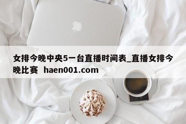 女排今晚中央5一台直播时间表_直播女排今晚比赛 haen001.com