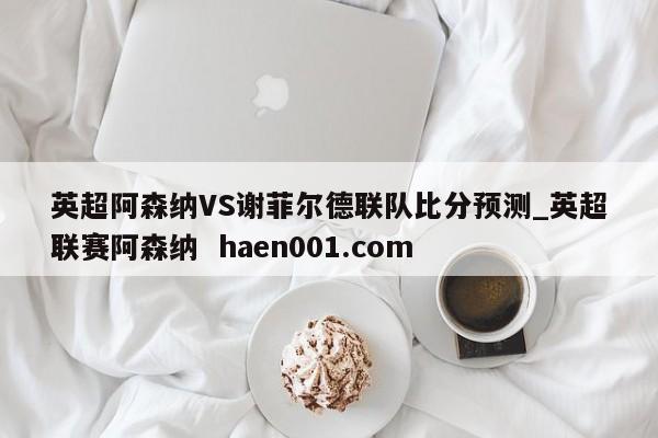 英超阿森纳VS谢菲尔德联队比分预测_英超联赛阿森纳 haen001.com