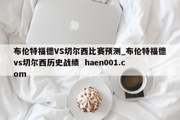 布伦特福德VS切尔西比赛预测_布伦特福德vs切尔西历史战绩 haen001.com