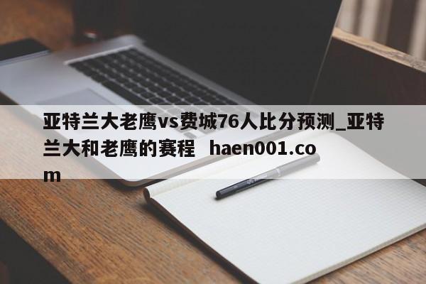 亚特兰大老鹰vs费城76人比分预测_亚特兰大和老鹰的赛程 haen001.com