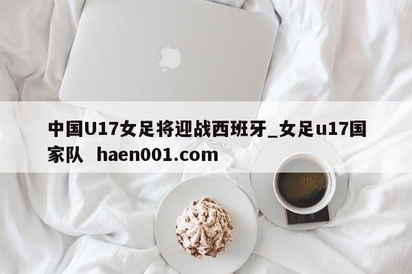 中国U17女足将迎战西班牙_女足u17国家队 haen001.com