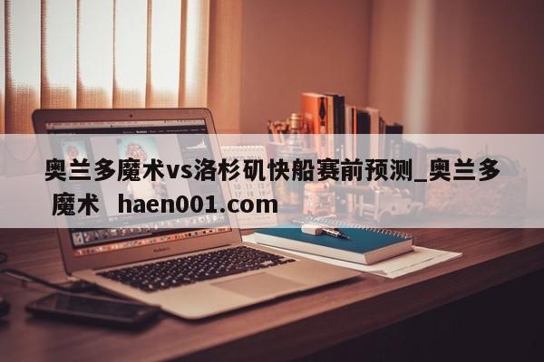 奥兰多魔术vs洛杉矶快船赛前预测_奥兰多 魔术 haen001.com