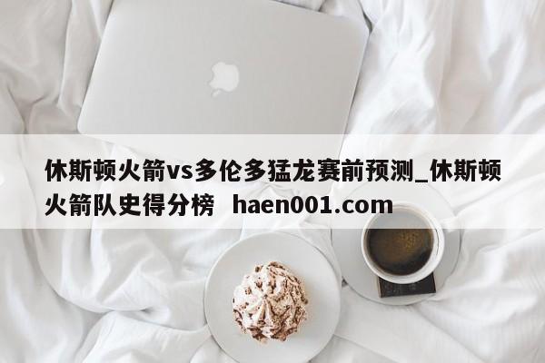 休斯顿火箭vs多伦多猛龙赛前预测_休斯顿火箭队史得分榜 haen001.com