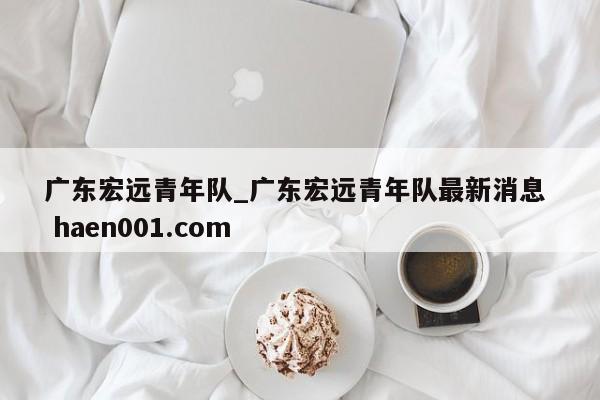 广东宏远青年队_广东宏远青年队最新消息  haen001.com