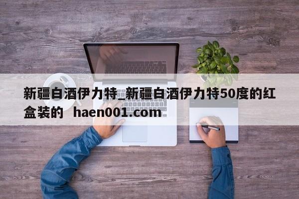 新疆白酒伊力特_新疆白酒伊力特50度的红盒装的  haen001.com