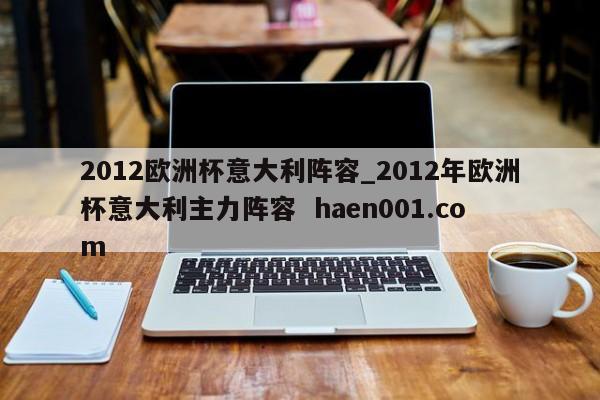 2012欧洲杯意大利阵容_2012年欧洲杯意大利主力阵容  haen001.com