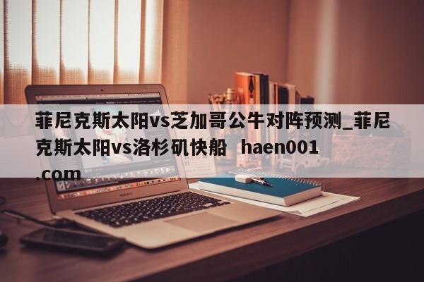 菲尼克斯太阳vs芝加哥公牛对阵预测_菲尼克斯太阳vs洛杉矶快船  haen001.com
