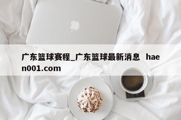广东篮球赛程_广东篮球最新消息  haen001.com