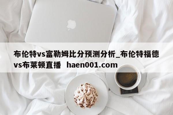 布伦特vs富勒姆比分预测分析_布伦特福德vs布莱顿直播  haen001.com