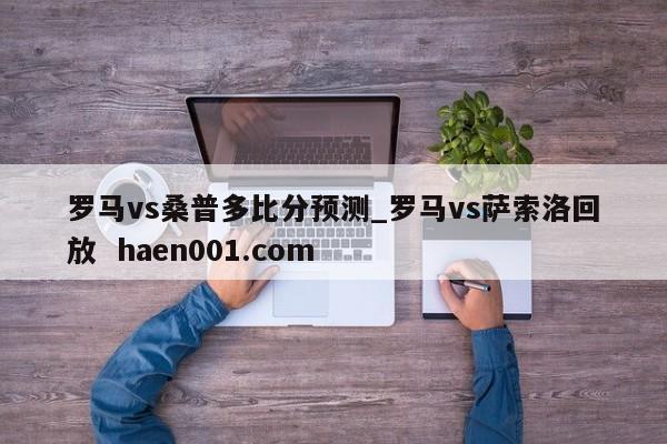 罗马vs桑普多比分预测_罗马vs萨索洛回放  haen001.com