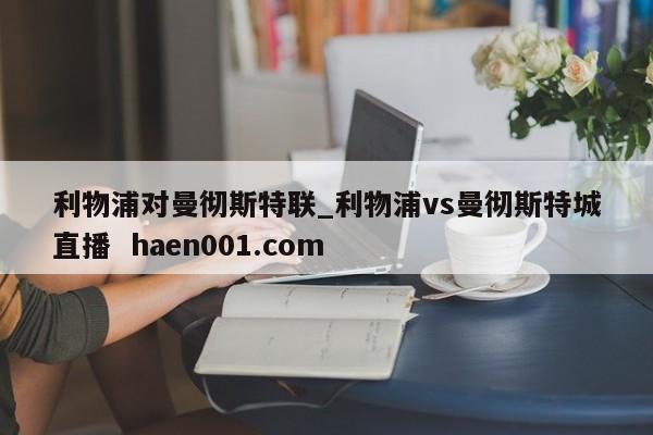 利物浦对曼彻斯特联_利物浦vs曼彻斯特城直播  haen001.com